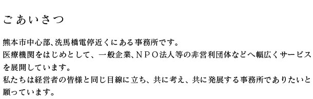 熊本市中心部、上通りの近くにある事務所です。 医療機関をはじめとして、一般企業、ＮＰＯ法人等の非営利団体などへ幅広くサービスを展開しています。 私たちは経営者の皆様と同じ目線に立ち、共に考え、共に発展する事務所でありたいと願っています。