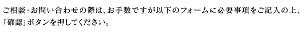 ご相談・お問い合わせの際は、お手数ですが以下のフォームに必要事項をご記入の上、「確認」ボタンを押してください。